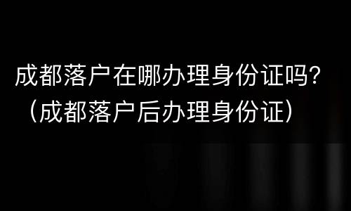 成都落户在哪办理身份证吗？（成都落户后办理身份证）