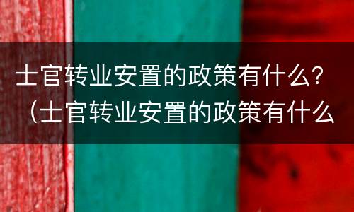 士官转业安置的政策有什么？（士官转业安置的政策有什么要求）