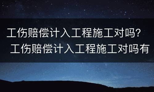 工伤赔偿计入工程施工对吗？ 工伤赔偿计入工程施工对吗有影响吗