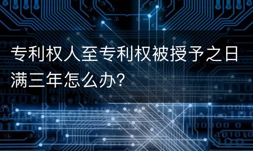 专利权人至专利权被授予之日满三年怎么办？