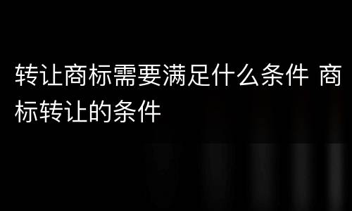 转让商标需要满足什么条件 商标转让的条件