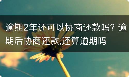 逾期2年还可以协商还款吗? 逾期后协商还款,还算逾期吗