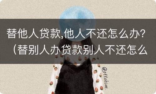 替他人贷款,他人不还怎么办？（替别人办贷款别人不还怎么办）
