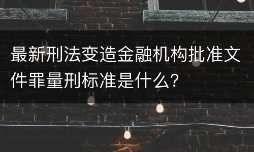 最新刑法变造金融机构批准文件罪量刑标准是什么？
