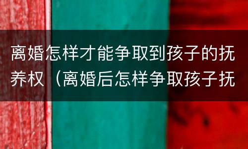 离婚怎样才能争取到孩子的抚养权（离婚后怎样争取孩子抚养权）