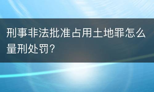 刑事非法批准占用土地罪怎么量刑处罚?