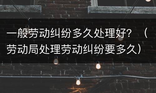 一般劳动纠纷多久处理好？（劳动局处理劳动纠纷要多久）