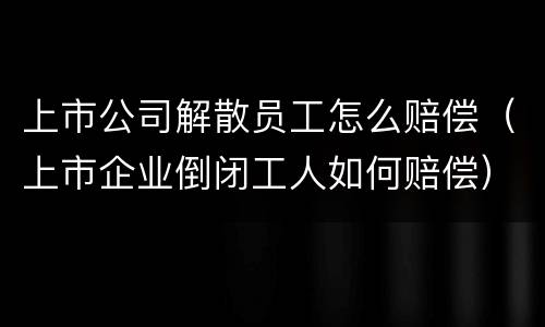 上市公司解散员工怎么赔偿（上市企业倒闭工人如何赔偿）