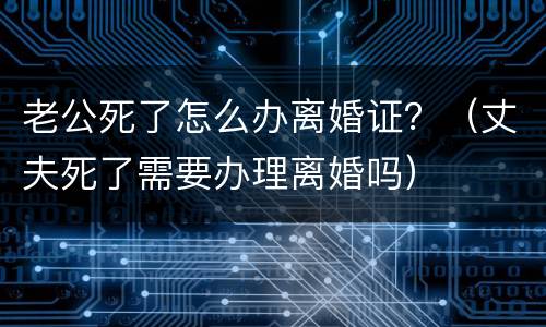 老公死了怎么办离婚证？（丈夫死了需要办理离婚吗）
