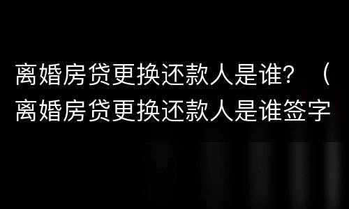 离婚房贷更换还款人是谁？（离婚房贷更换还款人是谁签字）