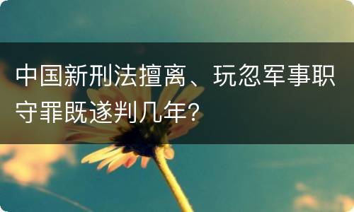 中国新刑法擅离、玩忽军事职守罪既遂判几年？