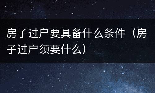 房子过户要具备什么条件（房子过户须要什么）