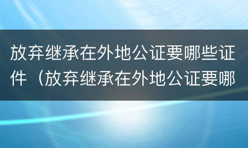 放弃继承在外地公证要哪些证件（放弃继承在外地公证要哪些证件和材料）