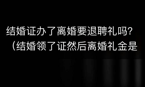 结婚证办了离婚要退聘礼吗？（结婚领了证然后离婚礼金是不是不能退了）