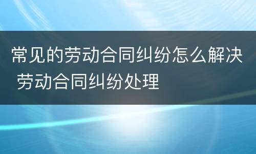 常见的劳动合同纠纷怎么解决 劳动合同纠纷处理