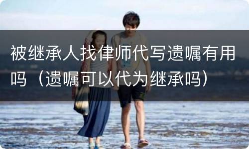 被继承人找侓师代写遗嘱有用吗（遗嘱可以代为继承吗）