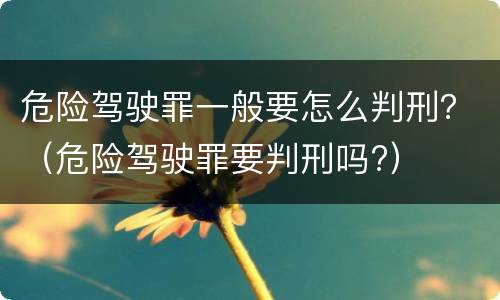 危险驾驶罪一般要怎么判刑？（危险驾驶罪要判刑吗?）