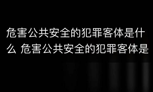 危害公共安全的犯罪客体是什么 危害公共安全的犯罪客体是什么