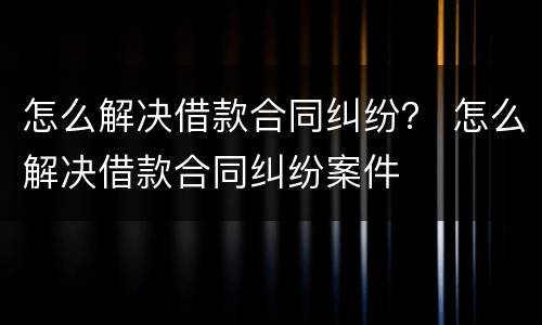 怎么解决借款合同纠纷？ 怎么解决借款合同纠纷案件