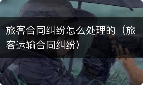 旅客合同纠纷怎么处理的（旅客运输合同纠纷）