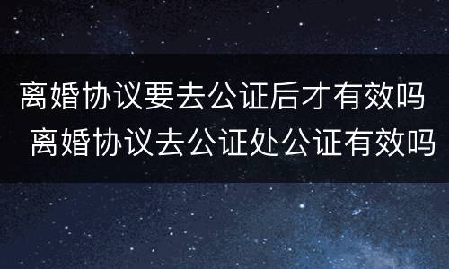 离婚协议要去公证后才有效吗 离婚协议去公证处公证有效吗