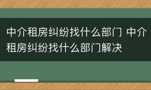 中介租房纠纷找什么部门 中介租房纠纷找什么部门解决