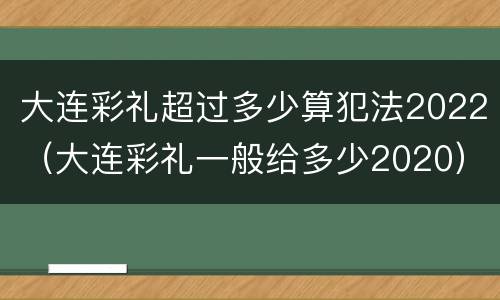 大连彩礼超过多少算犯法2022（大连彩礼一般给多少2020）