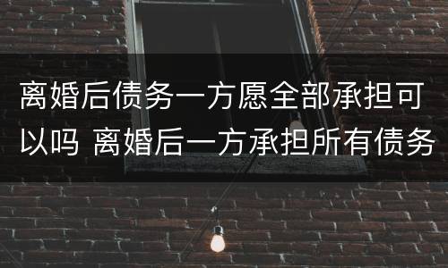 离婚后债务一方愿全部承担可以吗 离婚后一方承担所有债务