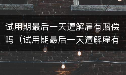 试用期最后一天遭解雇有赔偿吗（试用期最后一天遭解雇有赔偿吗合法吗）