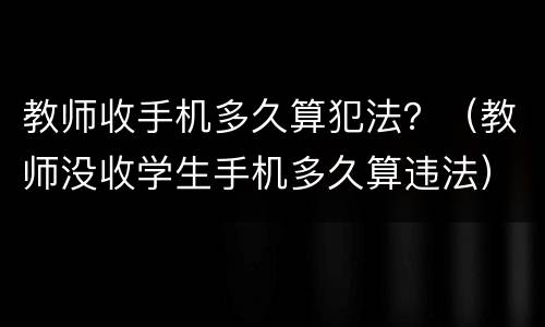 教师收手机多久算犯法？（教师没收学生手机多久算违法）