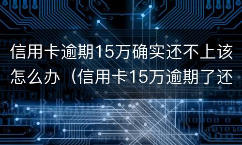 信用卡逾期15万确实还不上该怎么办（信用卡15万逾期了还不上怎么办）