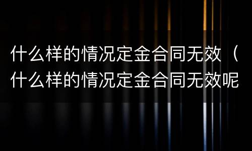 什么样的情况定金合同无效（什么样的情况定金合同无效呢）
