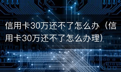 信用卡30万还不了怎么办（信用卡30万还不了怎么办理）