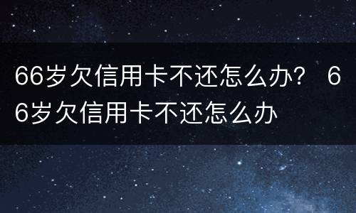 66岁欠信用卡不还怎么办？ 66岁欠信用卡不还怎么办