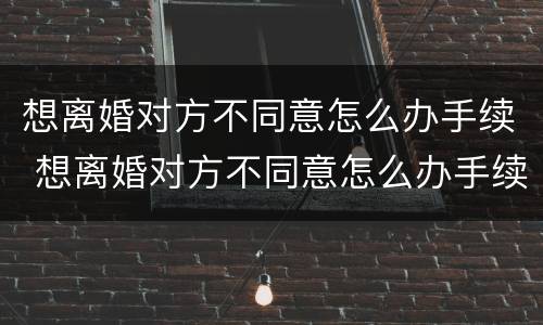 想离婚对方不同意怎么办手续 想离婚对方不同意怎么办手续流程