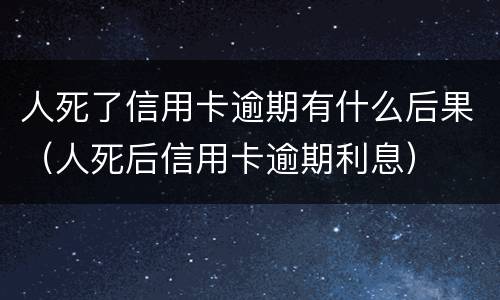 人死了信用卡逾期有什么后果（人死后信用卡逾期利息）