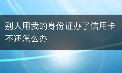 别人用我的身份证办了信用卡不还怎么办