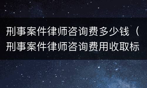 刑事案件律师咨询费多少钱（刑事案件律师咨询费用收取标准）