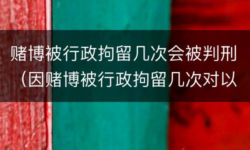 赌博被行政拘留几次会被判刑（因赌博被行政拘留几次对以后有什么影响）