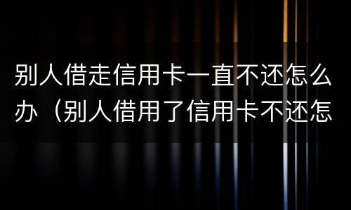 别人借走信用卡一直不还怎么办（别人借用了信用卡不还怎么办）