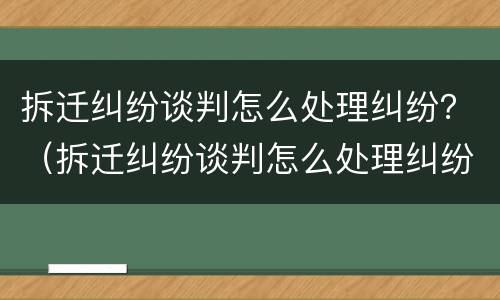 拆迁纠纷谈判怎么处理纠纷？（拆迁纠纷谈判怎么处理纠纷的）