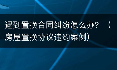 遇到置换合同纠纷怎么办？（房屋置换协议违约案例）