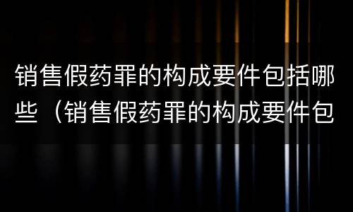 销售假药罪的构成要件包括哪些（销售假药罪的构成要件包括哪些内容）
