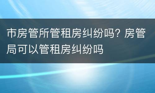 市房管所管租房纠纷吗? 房管局可以管租房纠纷吗