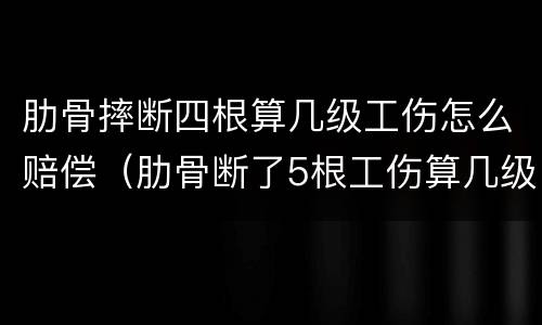 肋骨摔断四根算几级工伤怎么赔偿（肋骨断了5根工伤算几级伤残）