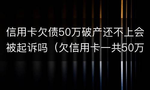 信用卡欠债50万破产还不上会被起诉吗（欠信用卡一共50万实在还不上）