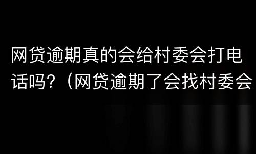网贷逾期真的会给村委会打电话吗?（网贷逾期了会找村委会和村长的电话吗）