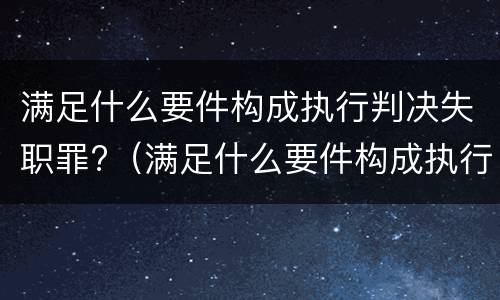 满足什么要件构成执行判决失职罪?（满足什么要件构成执行判决失职罪的条件）