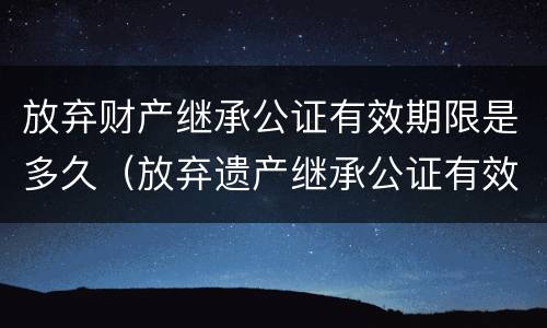 放弃财产继承公证有效期限是多久（放弃遗产继承公证有效期）