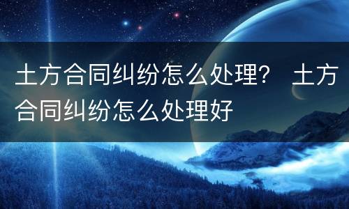 土方合同纠纷怎么处理？ 土方合同纠纷怎么处理好